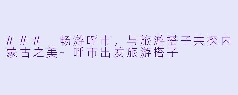 ### 畅游呼市，与旅游搭子共探内蒙古之美-呼市出发旅游搭子