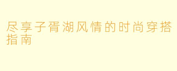 尽享子胥湖风情的时尚穿搭指南