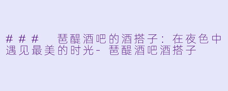 ### 琶醍酒吧的酒搭子：在夜色中遇见最美的时光-琶醍酒吧酒搭子