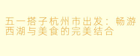 五一搭子杭州市出发：畅游西湖与美食的完美结合
