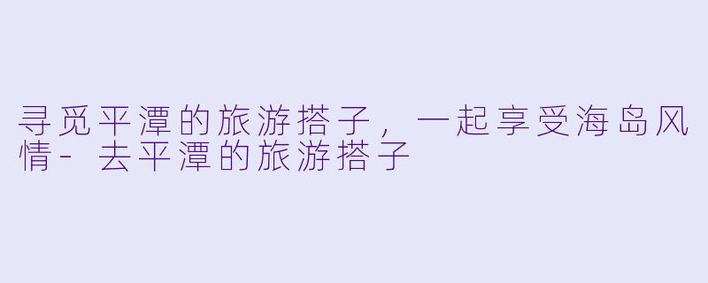 寻觅平潭的旅游搭子，一起享受海岛风情-去平潭的旅游搭子