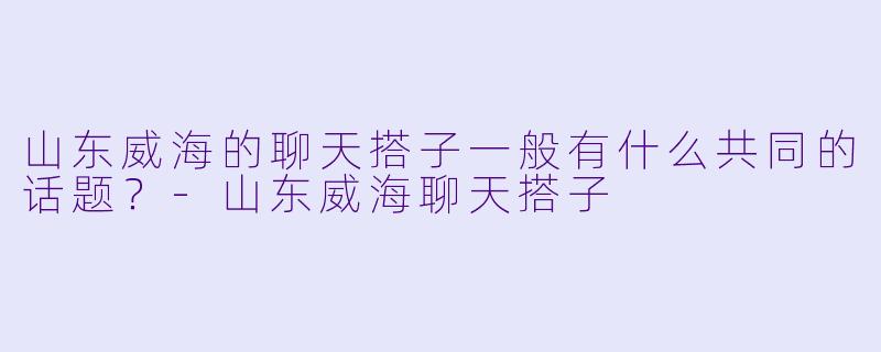山东威海的聊天搭子一般有什么共同的话题？