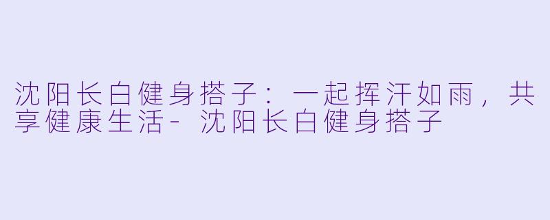 沈阳长白健身搭子：一起挥汗如雨，共享健康生活