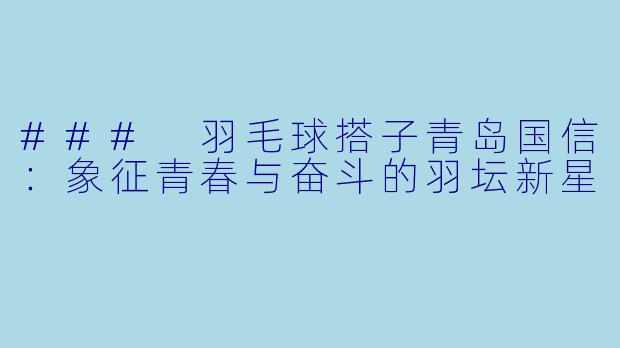 ### 羽毛球搭子青岛国信：象征青春与奋斗的羽坛新星