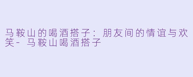 马鞍山的喝酒搭子：朋友间的情谊与欢笑-马鞍山喝酒搭子