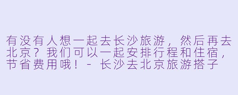有没有人想一起去长沙旅游，然后再去北京？我们可以一起安排行程和住宿，节省费用哦！
