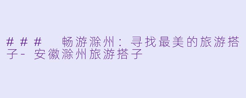 ### 畅游滁州：寻找最美的旅游搭子