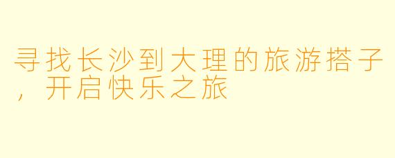 寻找长沙到大理的旅游搭子，开启快乐之旅