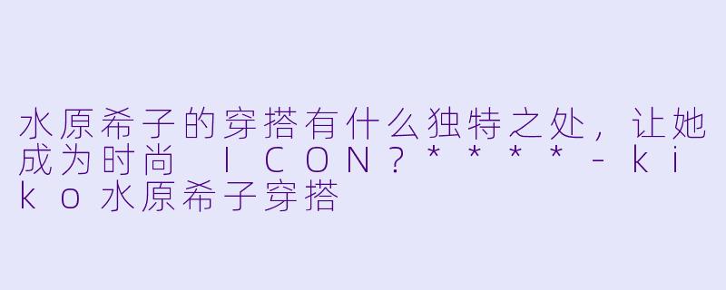 水原希子的穿搭有什么独特之处,让她成为时尚 ICON?****