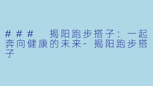### 揭阳跑步搭子：一起奔向健康的未来-揭阳跑步搭子