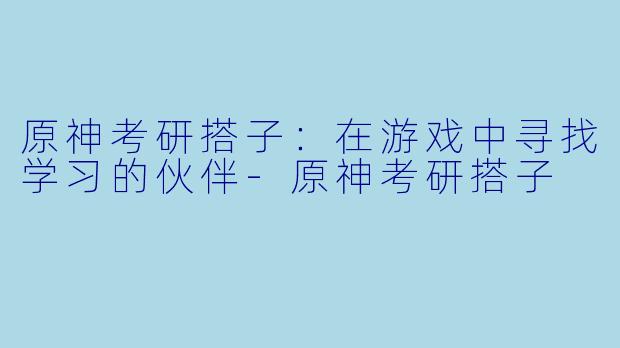 原神考研搭子：在游戏中寻找学习的伙伴-原神考研搭子