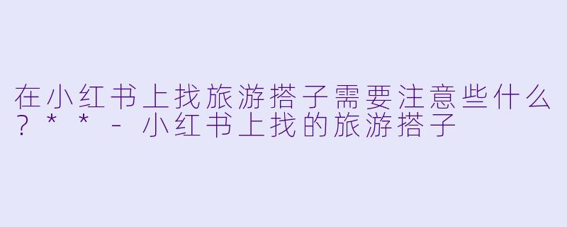 在小红书上找旅游搭子需要注意些什么?**