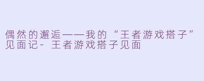 偶然的邂逅——我的“王者游戏搭子”见面记-王者游戏搭子见面