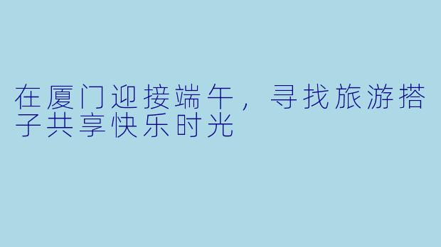 在厦门迎接端午,寻找旅游搭子共享快乐时光