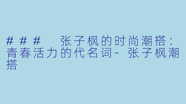 ### 张子枫的时尚潮搭:青春活力的代名词