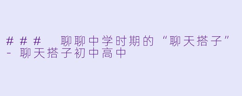 ### 聊聊中学时期的“聊天搭子”-聊天搭子初中高中