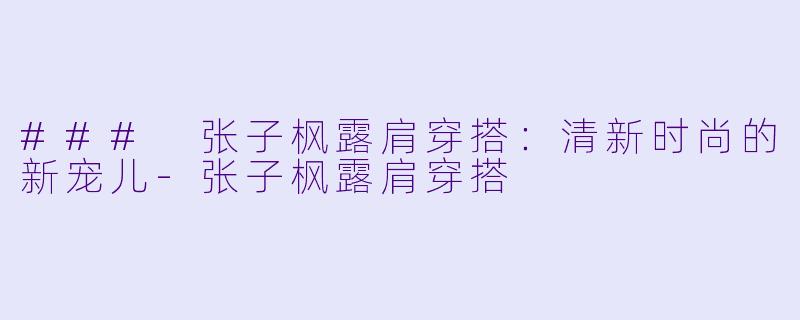 ### 张子枫露肩穿搭：清新时尚的新宠儿-张子枫露肩穿搭