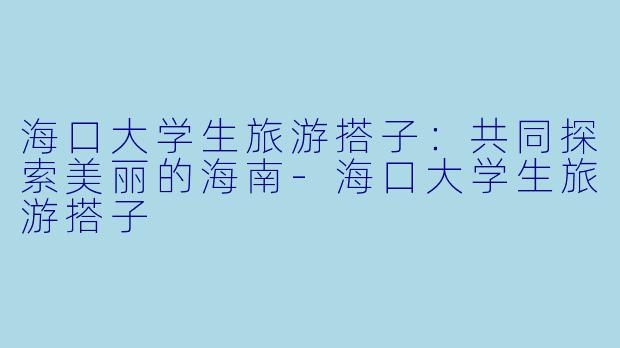 海口大学生旅游搭子：共同探索美丽的海南-海口大学生旅游搭子