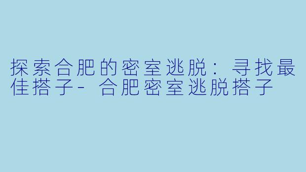 探索合肥的密室逃脱：寻找最佳搭子-合肥密室逃脱搭子