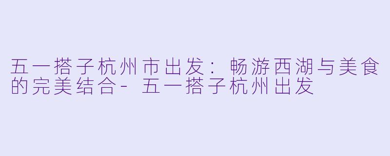 五一搭子杭州市出发:畅游西湖与美食的完美结合