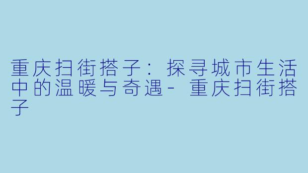 重庆扫街搭子：探寻城市生活中的温暖与奇遇-重庆扫街搭子