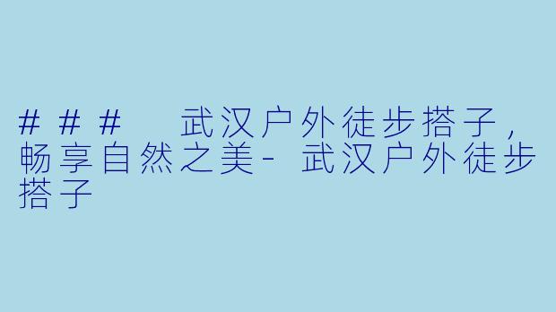 ### 武汉户外徒步搭子，畅享自然之美-武汉户外徒步搭子