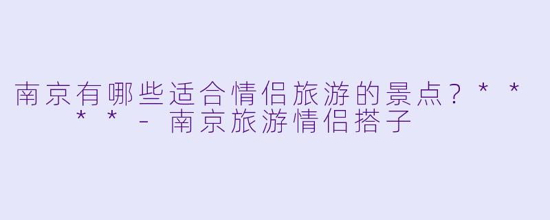 南京有哪些适合情侣旅游的景点？**  **