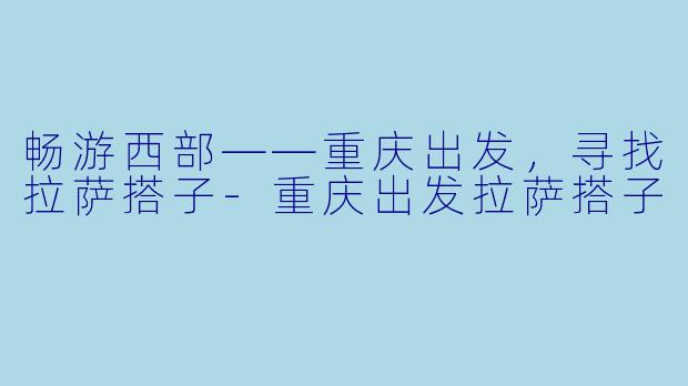 畅游西部——重庆出发，寻找拉萨搭子-重庆出发拉萨搭子