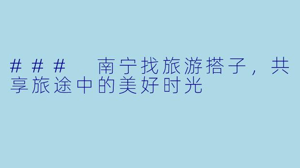 ### 南宁找旅游搭子，共享旅途中的美好时光