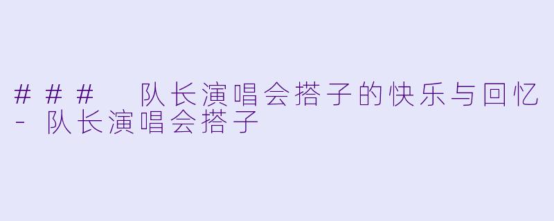 ### 队长演唱会搭子的快乐与回忆