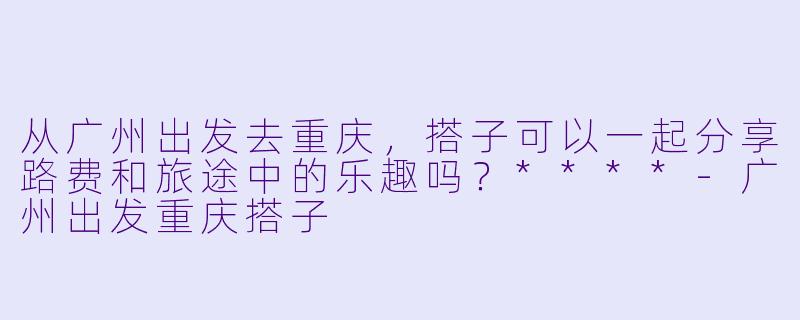 从广州出发去重庆，搭子可以一起分享路费和旅途中的乐趣吗？****-广州出发重庆搭子