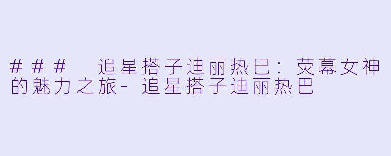 ### 追星搭子迪丽热巴：荧幕女神的魅力之旅-追星搭子迪丽热巴