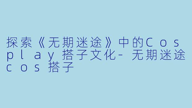 探索《无期迷途》中的Cosplay搭子文化-无期迷途cos搭子