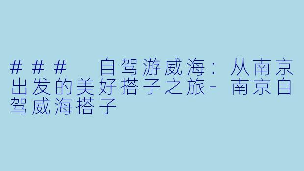 ### 自驾游威海：从南京出发的美好搭子之旅-南京自驾威海搭子