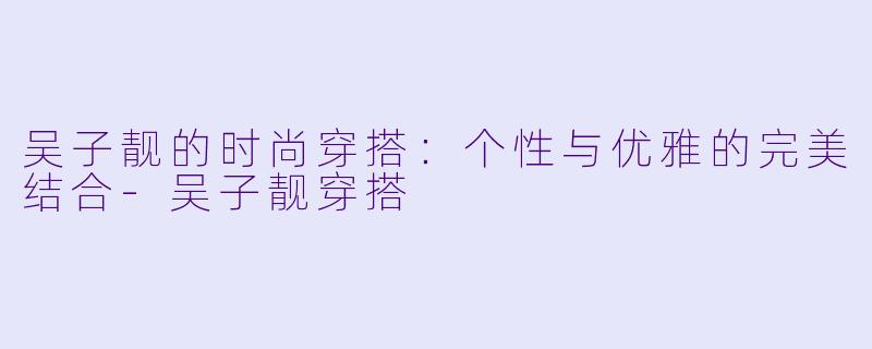 吴子靓的时尚穿搭：个性与优雅的完美结合-吴子靓穿搭