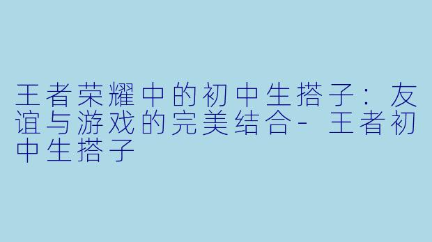 王者荣耀中的初中生搭子：友谊与游戏的完美结合-王者初中生搭子