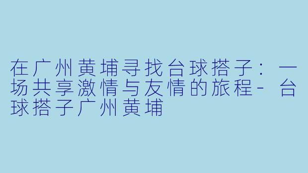 在广州黄埔寻找台球搭子：一场共享激情与友情的旅程-台球搭子广州黄埔