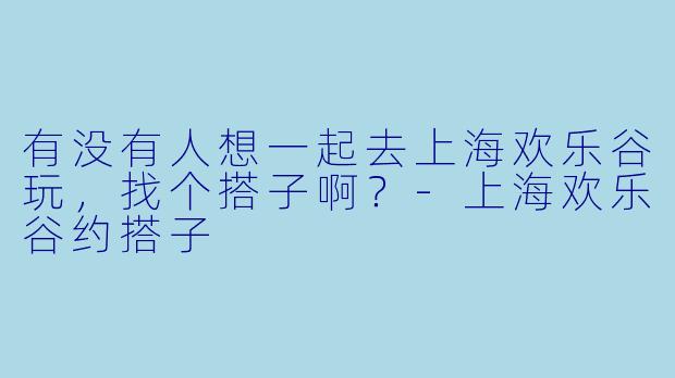 有没有人想一起去上海欢乐谷玩，找个搭子啊？