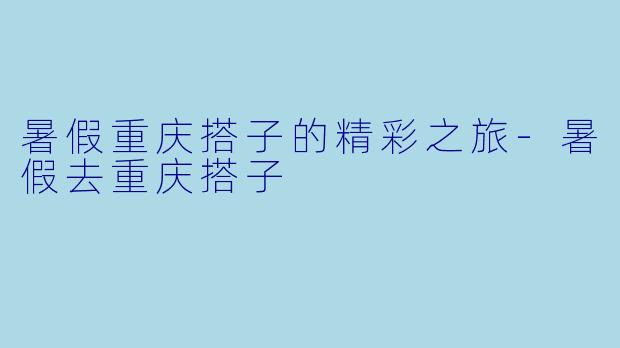 暑假重庆搭子的精彩之旅-暑假去重庆搭子