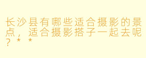 长沙县有哪些适合摄影的景点,适合摄影搭子一起去呢?**
