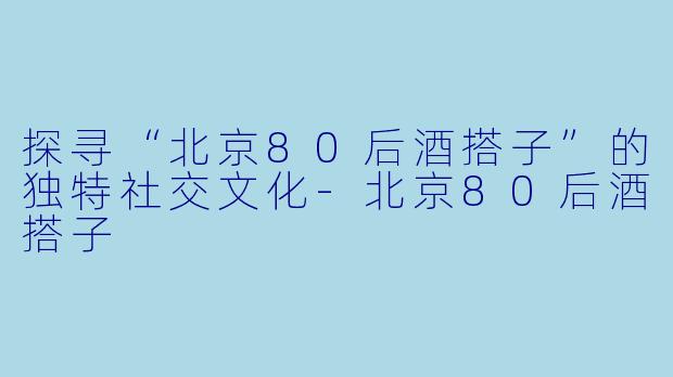 探寻“北京80后酒搭子”的独特社交文化-北京80后酒搭子