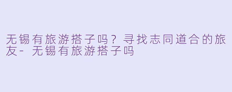 无锡有旅游搭子吗？寻找志同道合的旅友-无锡有旅游搭子吗