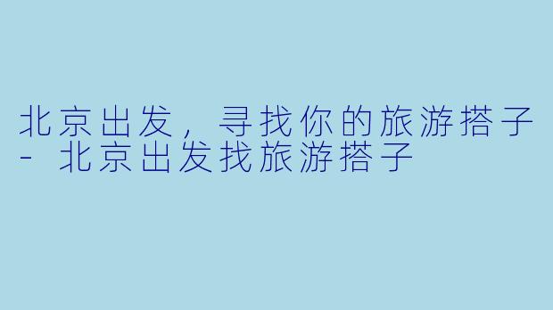 北京出发，寻找你的旅游搭子-北京出发找旅游搭子