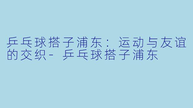乒乓球搭子浦东：运动与友谊的交织-乒乓球搭子浦东