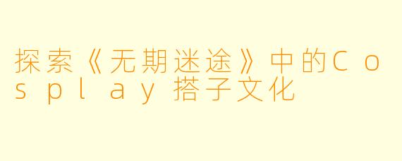 探索《无期迷途》中的Cosplay搭子文化