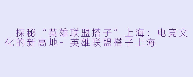  探秘“英雄联盟搭子”上海：电竞文化的新高地-英雄联盟搭子上海