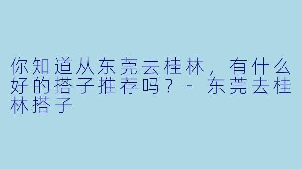 你知道从东莞去桂林，有什么好的搭子推荐吗？