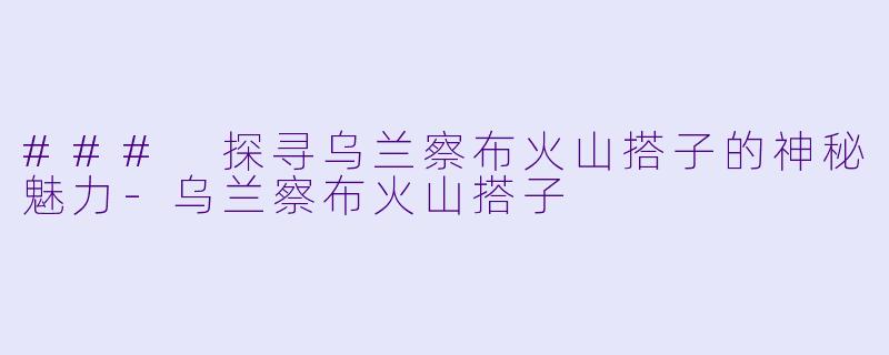 ### 探寻乌兰察布火山搭子的神秘魅力-乌兰察布火山搭子