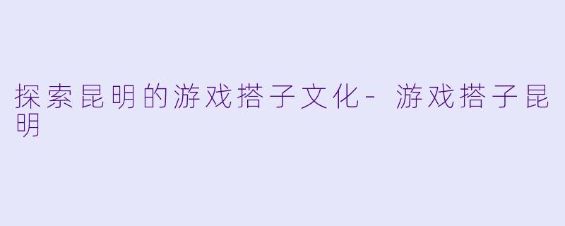 探索昆明的游戏搭子文化-游戏搭子昆明