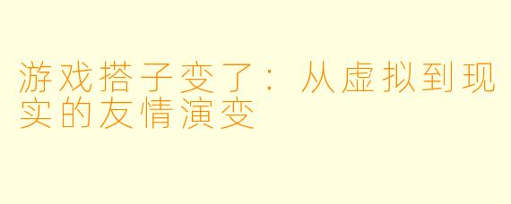 游戏搭子变了:从虚拟到现实的友情演变